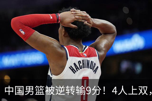 中国男篮被逆转输9分！4人上双，篮板体能是输球关键，下一场更难