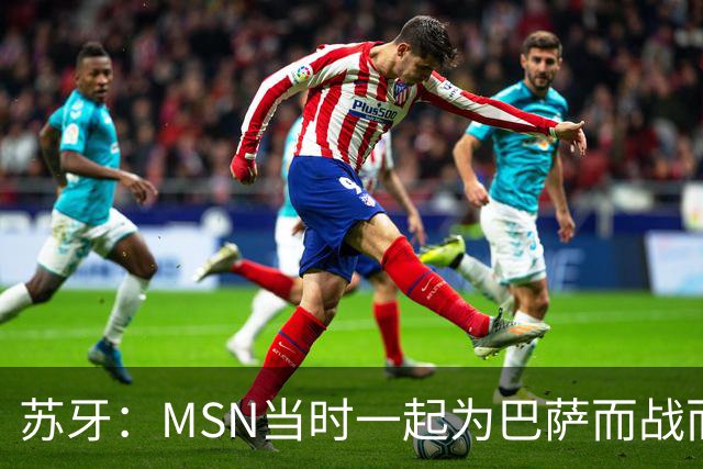 苏牙：MSN当时一起为巴萨而战而非为了个人进球，这让我们变更强